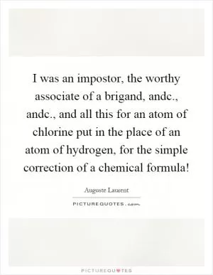 I was an impostor, the worthy associate of a brigand, andc., andc., and all this for an atom of chlorine put in the place of an atom of hydrogen, for the simple correction of a chemical formula! Picture Quote #1