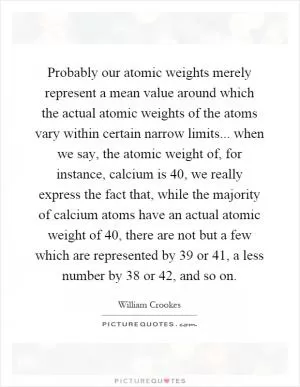 Probably our atomic weights merely represent a mean value around which the actual atomic weights of the atoms vary within certain narrow limits... when we say, the atomic weight of, for instance, calcium is 40, we really express the fact that, while the majority of calcium atoms have an actual atomic weight of 40, there are not but a few which are represented by 39 or 41, a less number by 38 or 42, and so on Picture Quote #1