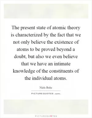 The present state of atomic theory is characterized by the fact that we not only believe the existence of atoms to be proved beyond a doubt, but also we even believe that we have an intimate knowledge of the constituents of the individual atoms Picture Quote #1