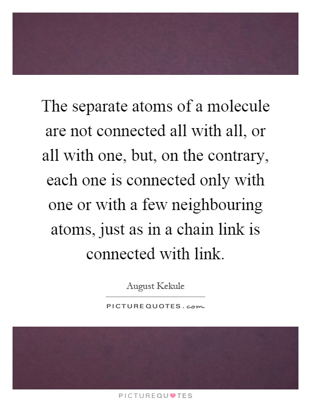 The separate atoms of a molecule are not connected all with all, or all with one, but, on the contrary, each one is connected only with one or with a few neighbouring atoms, just as in a chain link is connected with link Picture Quote #1