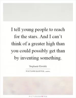 I tell young people to reach for the stars. And I can’t think of a greater high than you could possibly get than by inventing something Picture Quote #1