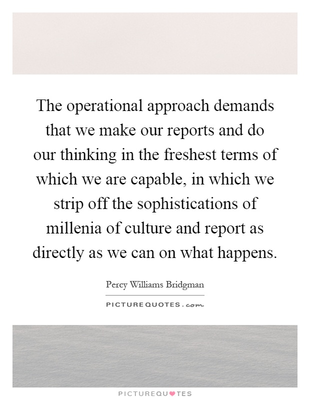 The operational approach demands that we make our reports and do our thinking in the freshest terms of which we are capable, in which we strip off the sophistications of millenia of culture and report as directly as we can on what happens Picture Quote #1