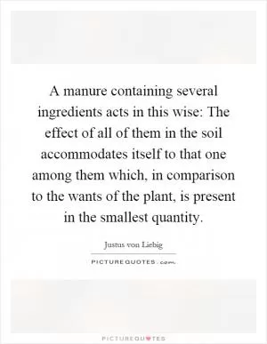 A manure containing several ingredients acts in this wise: The effect of all of them in the soil accommodates itself to that one among them which, in comparison to the wants of the plant, is present in the smallest quantity Picture Quote #1