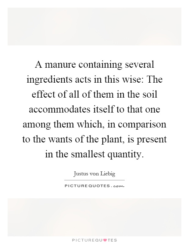 A manure containing several ingredients acts in this wise: The effect of all of them in the soil accommodates itself to that one among them which, in comparison to the wants of the plant, is present in the smallest quantity Picture Quote #1