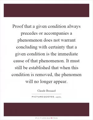 Proof that a given condition always precedes or accompanies a phenomenon does not warrant concluding with certainty that a given condition is the immediate cause of that phenomenon. It must still be established that when this condition is removed, the phenomen will no longer appear Picture Quote #1