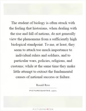 The student of biology is often struck with the feeling that historians, when dealing with the rise and fall of nations, do not generally view the phenomena from a sufficiently high biological standpoint. To me, at least, they seem to attach too much importance to individual rulers and soldiers, and to particular wars, policies, religions, and customs; while at the same time they make little attempt to extract the fundamental causes of national success or failure Picture Quote #1
