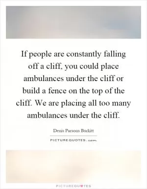 If people are constantly falling off a cliff, you could place ambulances under the cliff or build a fence on the top of the cliff. We are placing all too many ambulances under the cliff Picture Quote #1
