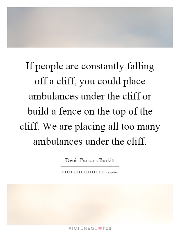 If people are constantly falling off a cliff, you could place ambulances under the cliff or build a fence on the top of the cliff. We are placing all too many ambulances under the cliff Picture Quote #1
