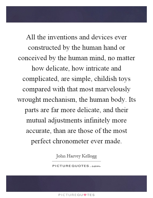 All the inventions and devices ever constructed by the human hand or conceived by the human mind, no matter how delicate, how intricate and complicated, are simple, childish toys compared with that most marvelously wrought mechanism, the human body. Its parts are far more delicate, and their mutual adjustments infinitely more accurate, than are those of the most perfect chronometer ever made Picture Quote #1