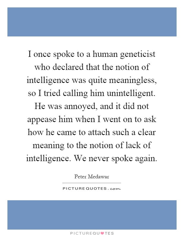 I once spoke to a human geneticist who declared that the notion of intelligence was quite meaningless, so I tried calling him unintelligent. He was annoyed, and it did not appease him when I went on to ask how he came to attach such a clear meaning to the notion of lack of intelligence. We never spoke again Picture Quote #1