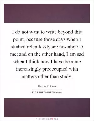 I do not want to write beyond this point, because those days when I studied relentlessly are nostalgic to me; and on the other hand, I am sad when I think how I have become increasingly preoccupied with matters other than study Picture Quote #1