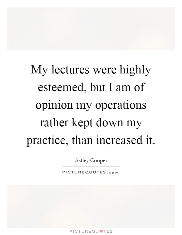 My lectures were highly esteemed, but I am of opinion my operations rather kept down my practice, than increased it Picture Quote #1