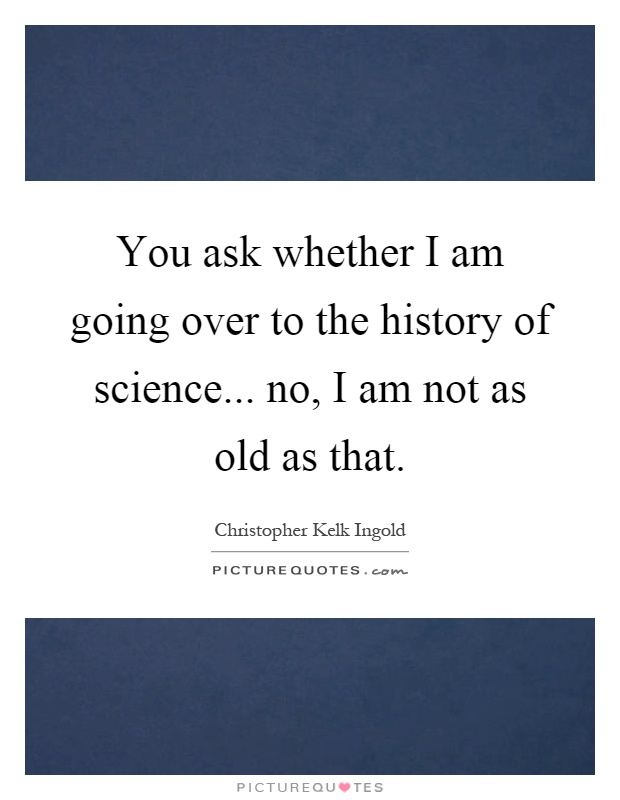 You ask whether I am going over to the history of science... no, I am not as old as that Picture Quote #1