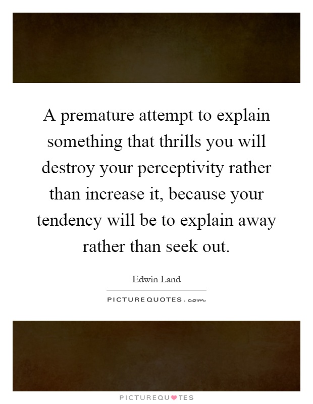 A premature attempt to explain something that thrills you will destroy your perceptivity rather than increase it, because your tendency will be to explain away rather than seek out Picture Quote #1