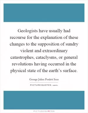 Geologists have usually had recourse for the explanation of these changes to the supposition of sundry violent and extraordinary catastrophes, cataclysms, or general revolutions having occurred in the physical state of the earth’s surface Picture Quote #1