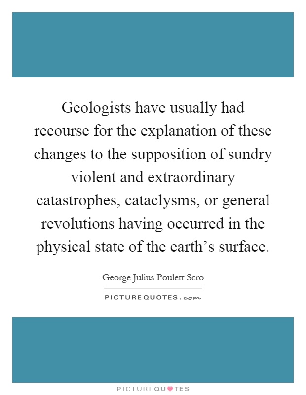 Geologists have usually had recourse for the explanation of these changes to the supposition of sundry violent and extraordinary catastrophes, cataclysms, or general revolutions having occurred in the physical state of the earth's surface Picture Quote #1