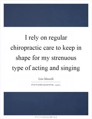 I rely on regular chiropractic care to keep in shape for my strenuous type of acting and singing Picture Quote #1