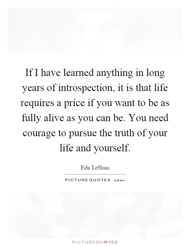 If I have learned anything in long years of introspection, it is that life requires a price if you want to be as fully alive as you can be. You need courage to pursue the truth of your life and yourself Picture Quote #1