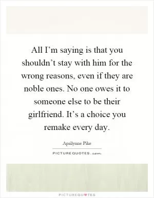 All I’m saying is that you shouldn’t stay with him for the wrong reasons, even if they are noble ones. No one owes it to someone else to be their girlfriend. It’s a choice you remake every day Picture Quote #1