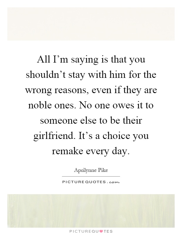 All I'm saying is that you shouldn't stay with him for the wrong reasons, even if they are noble ones. No one owes it to someone else to be their girlfriend. It's a choice you remake every day Picture Quote #1