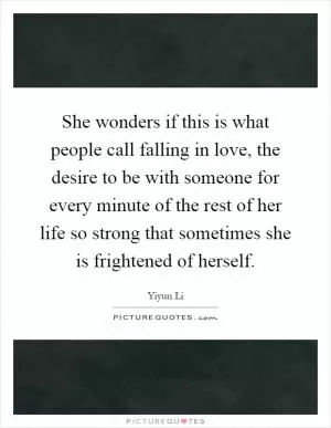 She wonders if this is what people call falling in love, the desire to be with someone for every minute of the rest of her life so strong that sometimes she is frightened of herself Picture Quote #1