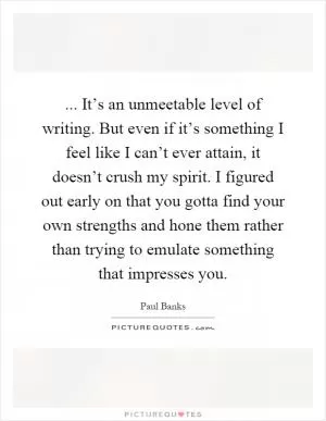 ... It’s an unmeetable level of writing. But even if it’s something I feel like I can’t ever attain, it doesn’t crush my spirit. I figured out early on that you gotta find your own strengths and hone them rather than trying to emulate something that impresses you Picture Quote #1