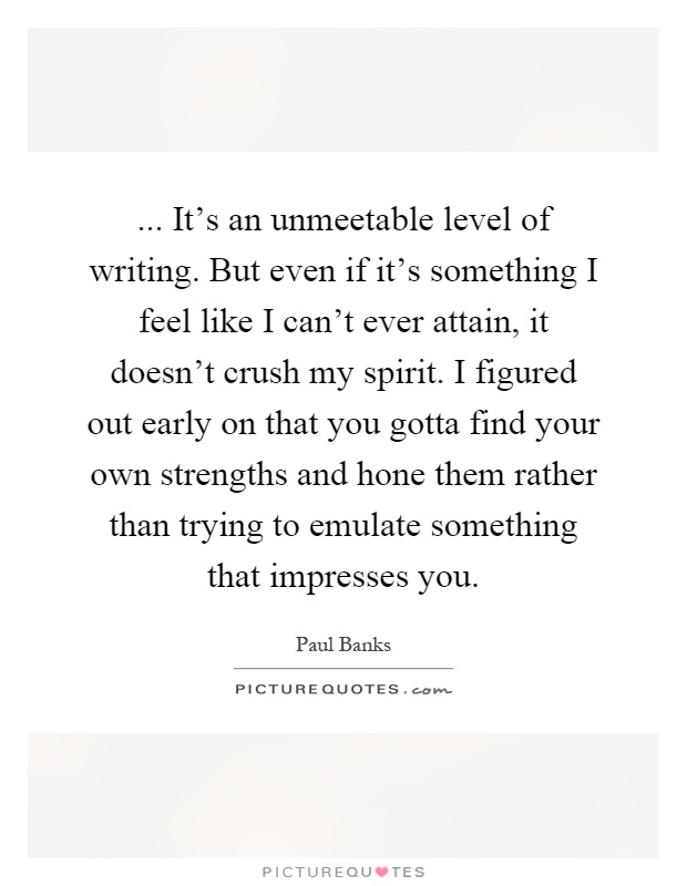 ... It's an unmeetable level of writing. But even if it's something I feel like I can't ever attain, it doesn't crush my spirit. I figured out early on that you gotta find your own strengths and hone them rather than trying to emulate something that impresses you Picture Quote #1
