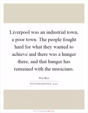 Liverpool was an industrial town, a poor town. The people fought hard for what they wanted to achieve and there was a hunger there, and that hunger has remained with the musicians Picture Quote #1