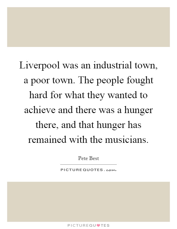 Liverpool was an industrial town, a poor town. The people fought hard for what they wanted to achieve and there was a hunger there, and that hunger has remained with the musicians Picture Quote #1