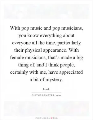 With pop music and pop musicians, you know everything about everyone all the time, particularly their physical appearance. With female musicians, that’s made a big thing of, and I think people, certainly with me, have appreciated a bit of mystery Picture Quote #1