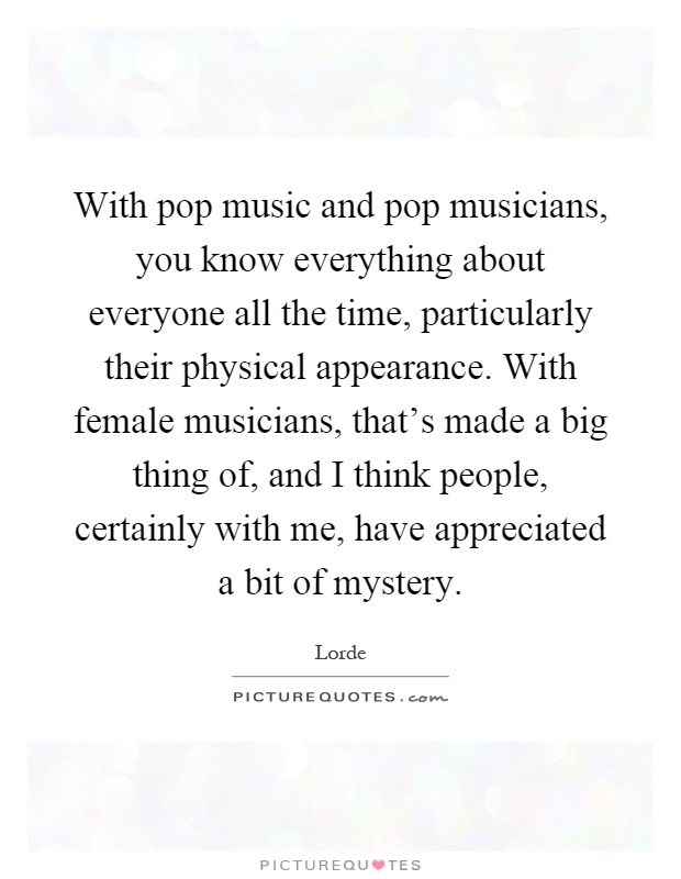 With pop music and pop musicians, you know everything about everyone all the time, particularly their physical appearance. With female musicians, that's made a big thing of, and I think people, certainly with me, have appreciated a bit of mystery Picture Quote #1