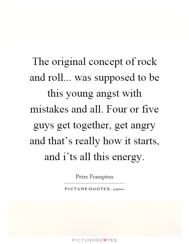The original concept of rock and roll... was supposed to be this young angst with mistakes and all. Four or five guys get together, get angry and that's really how it starts, and i'ts all this energy Picture Quote #1
