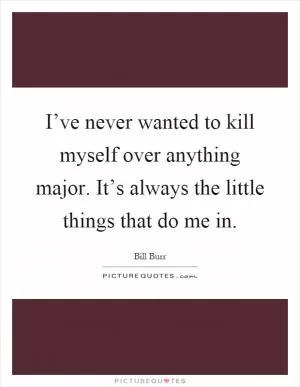 I’ve never wanted to kill myself over anything major. It’s always the little things that do me in Picture Quote #1