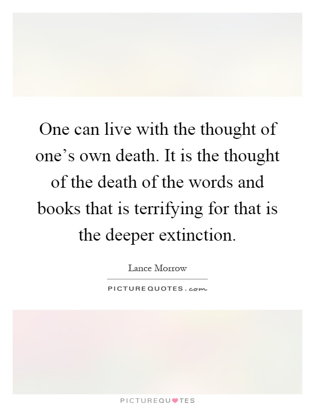 One can live with the thought of one's own death. It is the thought of the death of the words and books that is terrifying for that is the deeper extinction Picture Quote #1