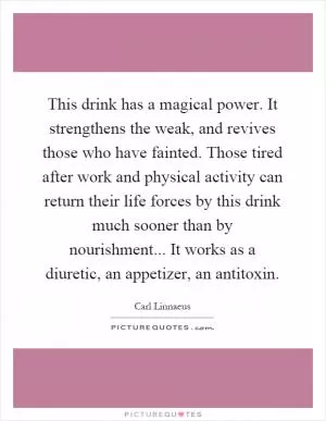 This drink has a magical power. It strengthens the weak, and revives those who have fainted. Those tired after work and physical activity can return their life forces by this drink much sooner than by nourishment... It works as a diuretic, an appetizer, an antitoxin Picture Quote #1
