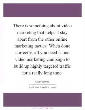 There is something about video marketing that helps it stay apart from the other online marketing tactics. When done correctly, all you need is one video marketing campaign to build up highly targeted traffic for a really long time Picture Quote #1