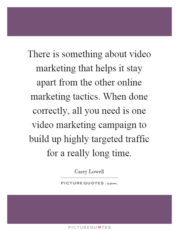 There is something about video marketing that helps it stay apart from the other online marketing tactics. When done correctly, all you need is one video marketing campaign to build up highly targeted traffic for a really long time Picture Quote #1