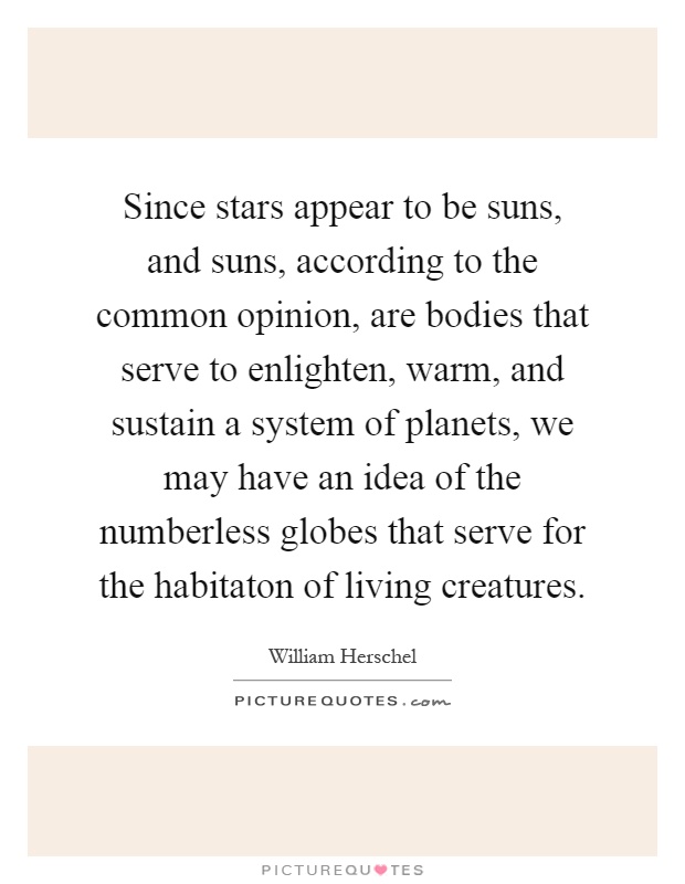 Since stars appear to be suns, and suns, according to the common opinion, are bodies that serve to enlighten, warm, and sustain a system of planets, we may have an idea of the numberless globes that serve for the habitaton of living creatures Picture Quote #1