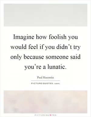 Imagine how foolish you would feel if you didn’t try only because someone said you’re a lunatic Picture Quote #1