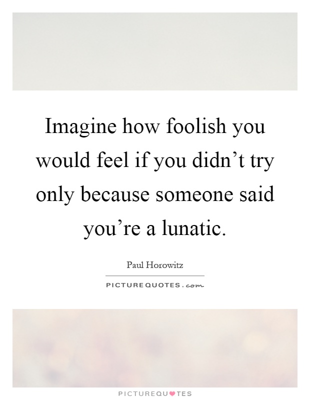 Imagine how foolish you would feel if you didn't try only because someone said you're a lunatic Picture Quote #1