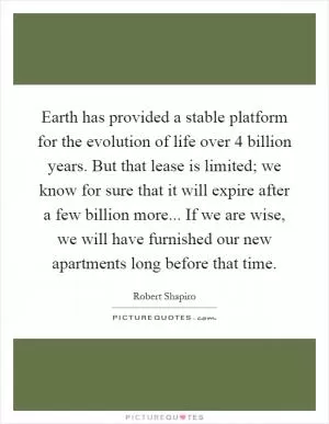 Earth has provided a stable platform for the evolution of life over 4 billion years. But that lease is limited; we know for sure that it will expire after a few billion more... If we are wise, we will have furnished our new apartments long before that time Picture Quote #1
