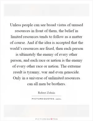 Unless people can see broad vistas of unused resources in front of them, the belief in limited resources tends to follow as a matter of course. And if the idea is accepted that the world’s resources are fixed, then each person is ultimately the enemy of every other person, and each race or nation is the enemy of every other race or nation. The extreme result is tyranny, war and even genocide. Only in a universe of unlimited resources can all men be brothers Picture Quote #1