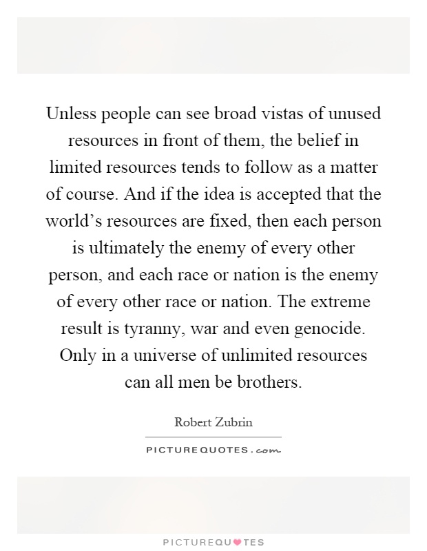 Unless people can see broad vistas of unused resources in front of them, the belief in limited resources tends to follow as a matter of course. And if the idea is accepted that the world's resources are fixed, then each person is ultimately the enemy of every other person, and each race or nation is the enemy of every other race or nation. The extreme result is tyranny, war and even genocide. Only in a universe of unlimited resources can all men be brothers Picture Quote #1