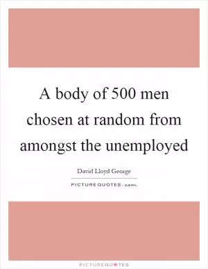 A body of 500 men chosen at random from amongst the unemployed Picture Quote #1