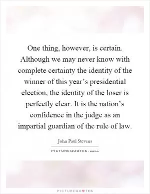 One thing, however, is certain. Although we may never know with complete certainty the identity of the winner of this year’s presidential election, the identity of the loser is perfectly clear. It is the nation’s confidence in the judge as an impartial guardian of the rule of law Picture Quote #1