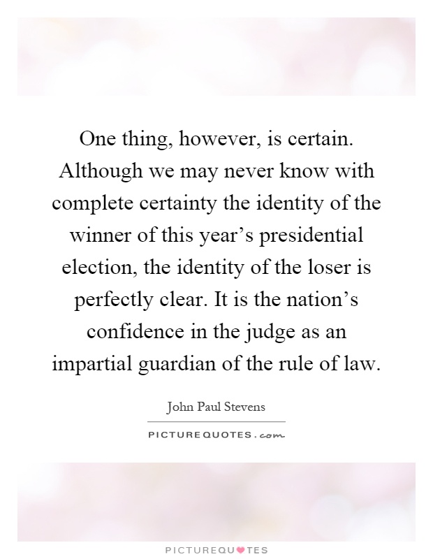 One thing, however, is certain. Although we may never know with complete certainty the identity of the winner of this year's presidential election, the identity of the loser is perfectly clear. It is the nation's confidence in the judge as an impartial guardian of the rule of law Picture Quote #1