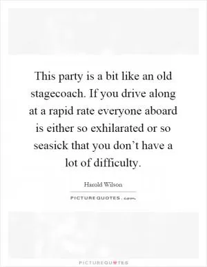 This party is a bit like an old stagecoach. If you drive along at a rapid rate everyone aboard is either so exhilarated or so seasick that you don’t have a lot of difficulty Picture Quote #1
