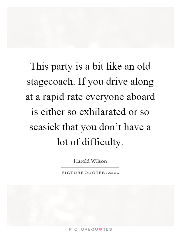 This party is a bit like an old stagecoach. If you drive along at a rapid rate everyone aboard is either so exhilarated or so seasick that you don't have a lot of difficulty Picture Quote #1