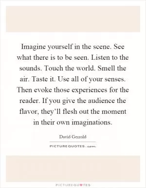 Imagine yourself in the scene. See what there is to be seen. Listen to the sounds. Touch the world. Smell the air. Taste it. Use all of your senses. Then evoke those experiences for the reader. If you give the audience the flavor, they’ll flesh out the moment in their own imaginations Picture Quote #1