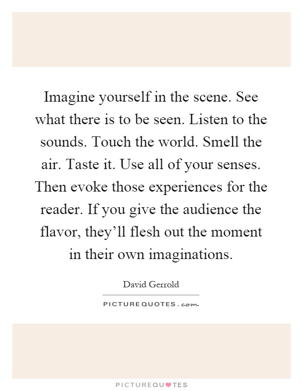 Imagine yourself in the scene. See what there is to be seen. Listen to the sounds. Touch the world. Smell the air. Taste it. Use all of your senses. Then evoke those experiences for the reader. If you give the audience the flavor, they'll flesh out the moment in their own imaginations Picture Quote #1